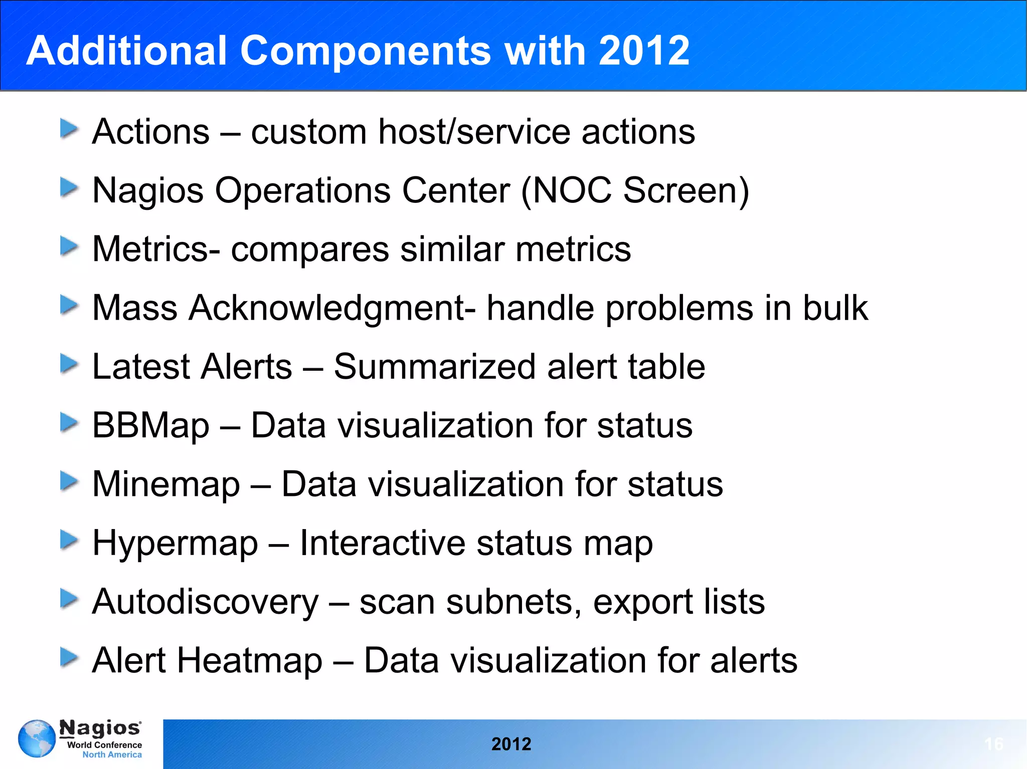 Additional Components with 2012
   Actions – custom host/service actions
   Nagios Operations Center (NOC Screen)
   Metrics- compares similar metrics
   Mass Acknowledgment- handle problems in bulk
   Latest Alerts – Summarized alert table
   BBMap – Data visualization for status
   Minemap – Data visualization for status
   Hypermap – Interactive status map
   Autodiscovery – scan subnets, export lists
   Alert Heatmap – Data visualization for alerts

                            2012                   16
 