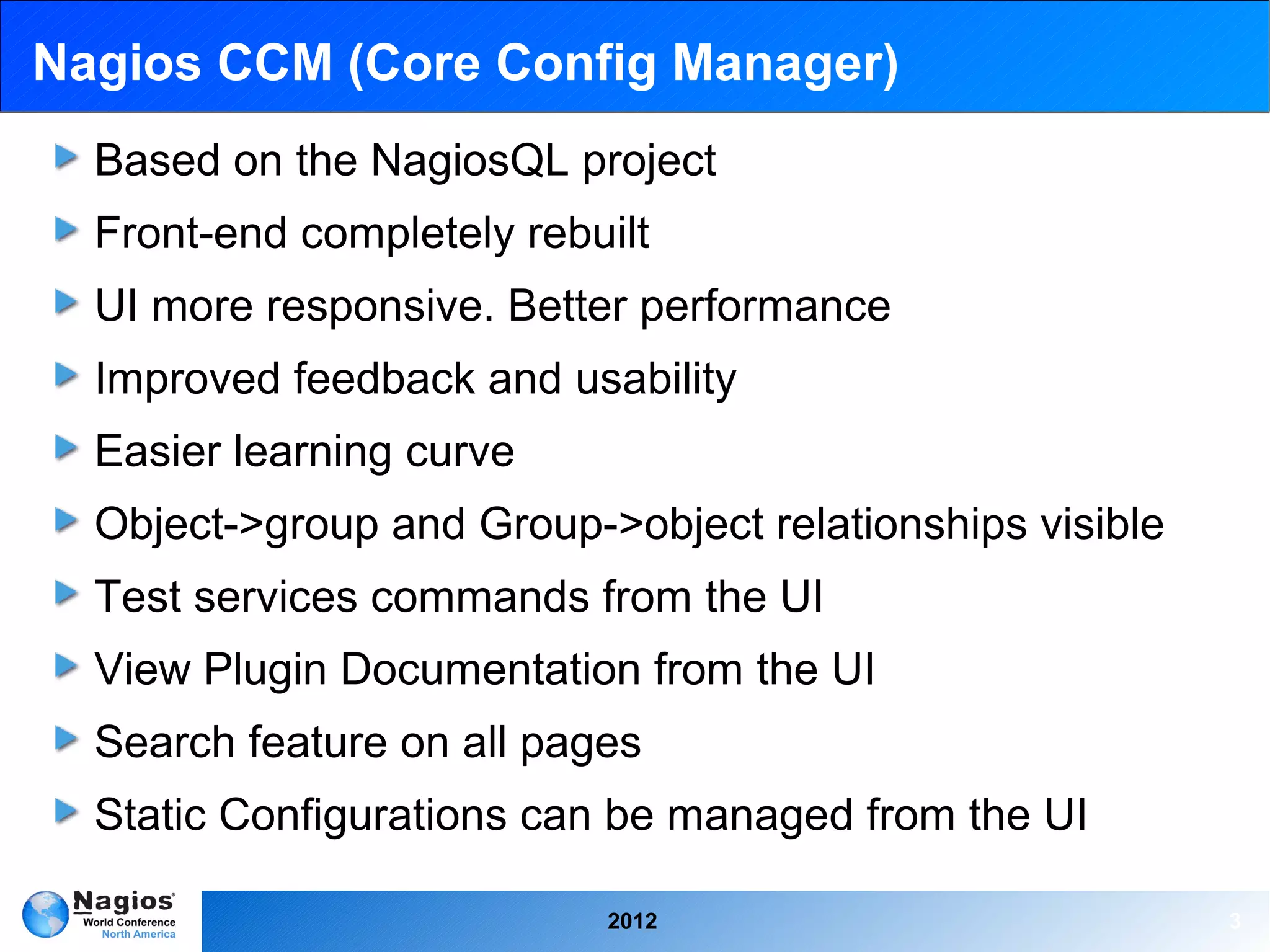 Nagios CCM (Core Config Manager)
  Based on the NagiosQL project
  Front-end completely rebuilt
  UI more responsive. Better performance
  Improved feedback and usability
  Easier learning curve
  Object->group and Group->object relationships visible
  Test services commands from the UI
  View Plugin Documentation from the UI
  Search feature on all pages
  Static Configurations can be managed from the UI

                           2012                           3
 