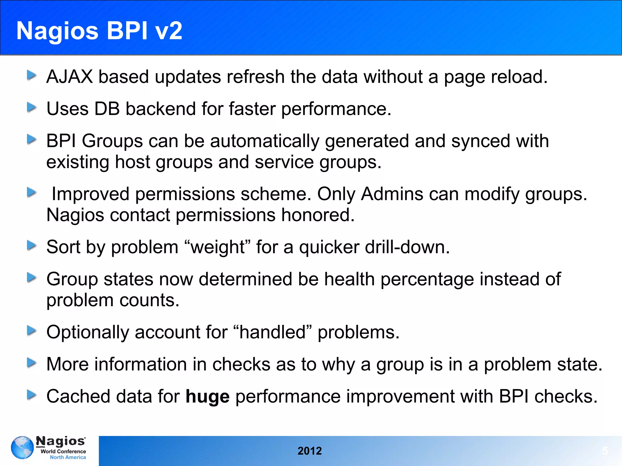 Nagios BPI v2
  AJAX based updates refresh the data without a page reload.
  Uses DB backend for faster performance.
  BPI Groups can be automatically generated and synced with
  existing host groups and service groups.
  Improved permissions scheme. Only Admins can modify groups.
  Nagios contact permissions honored.
  Sort by problem “weight” for a quicker drill-down.
  Group states now determined be health percentage instead of
  problem counts.
  Optionally account for “handled” problems.
  More information in checks as to why a group is in a problem state.
  Cached data for huge performance improvement with BPI checks.

                                 2012                               5
 