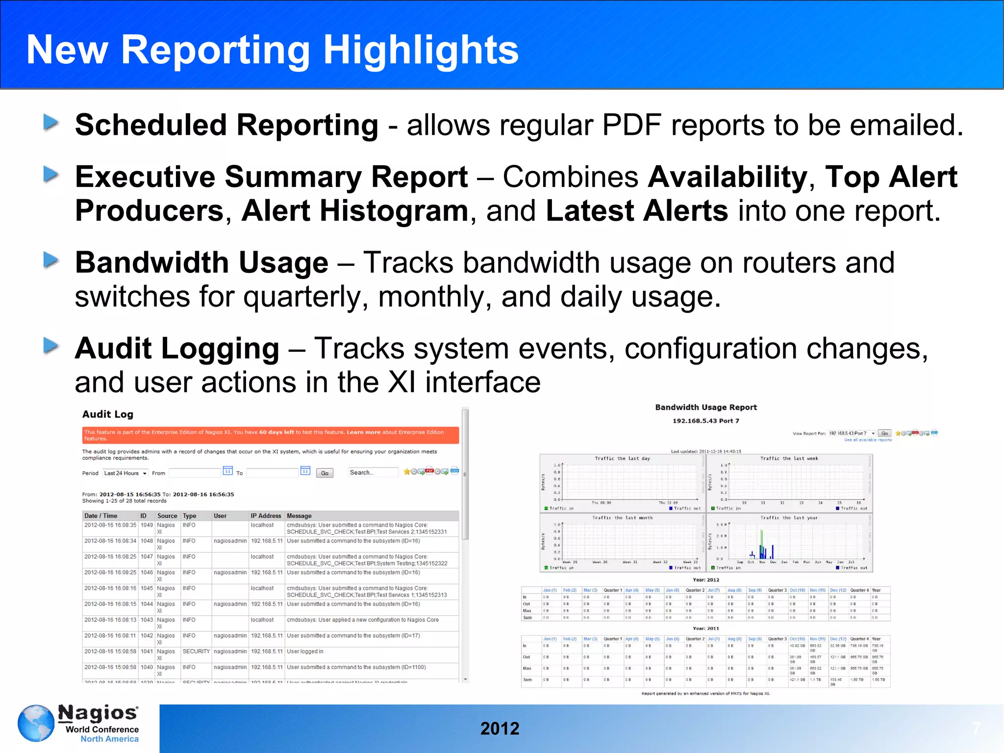 New Reporting Highlights
  Scheduled Reporting - allows regular PDF reports to be emailed.
  Executive Summary Report – Combines Availability, Top Alert
  Producers, Alert Histogram, and Latest Alerts into one report.
  Bandwidth Usage – Tracks bandwidth usage on routers and
  switches for quarterly, monthly, and daily usage.
  Audit Logging – Tracks system events, configuration changes,
  and user actions in the XI interface




                              2012                                  7
 