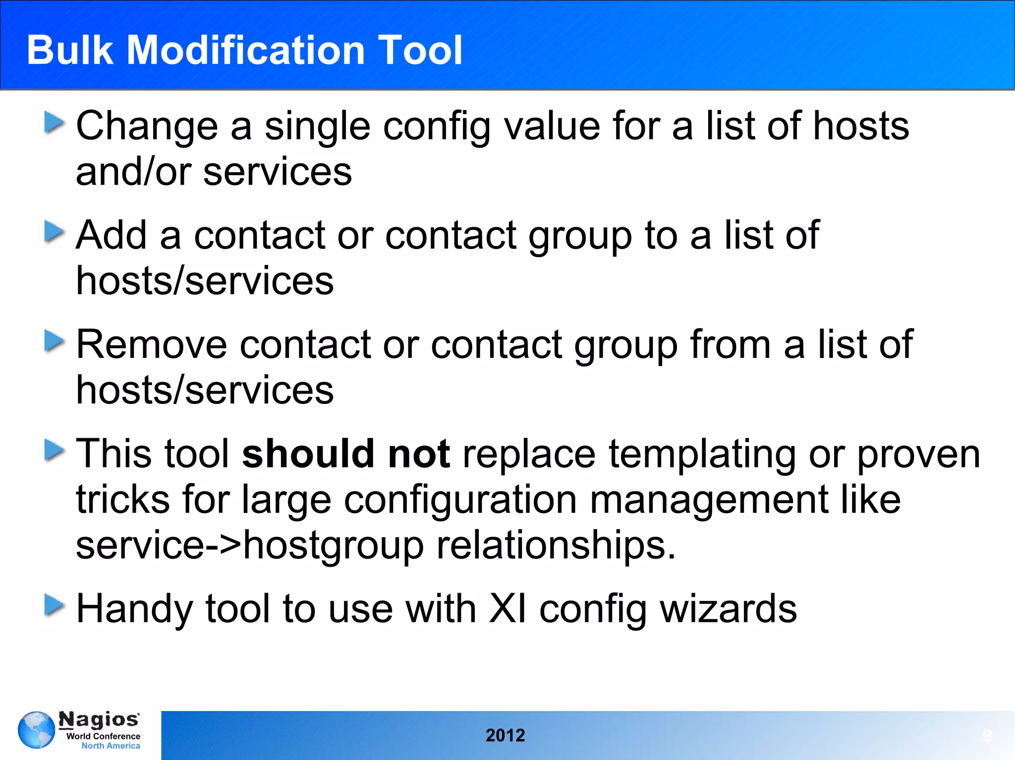 Bulk Modification Tool
  Change a single config value for a list of hosts
  and/or services
  Add a contact or contact group to a list of
  hosts/services
  Remove contact or contact group from a list of
  hosts/services
  This tool should not replace templating or proven
  tricks for large configuration management like
  service->hostgroup relationships.
  Handy tool to use with XI config wizards

                         2012                         9
 