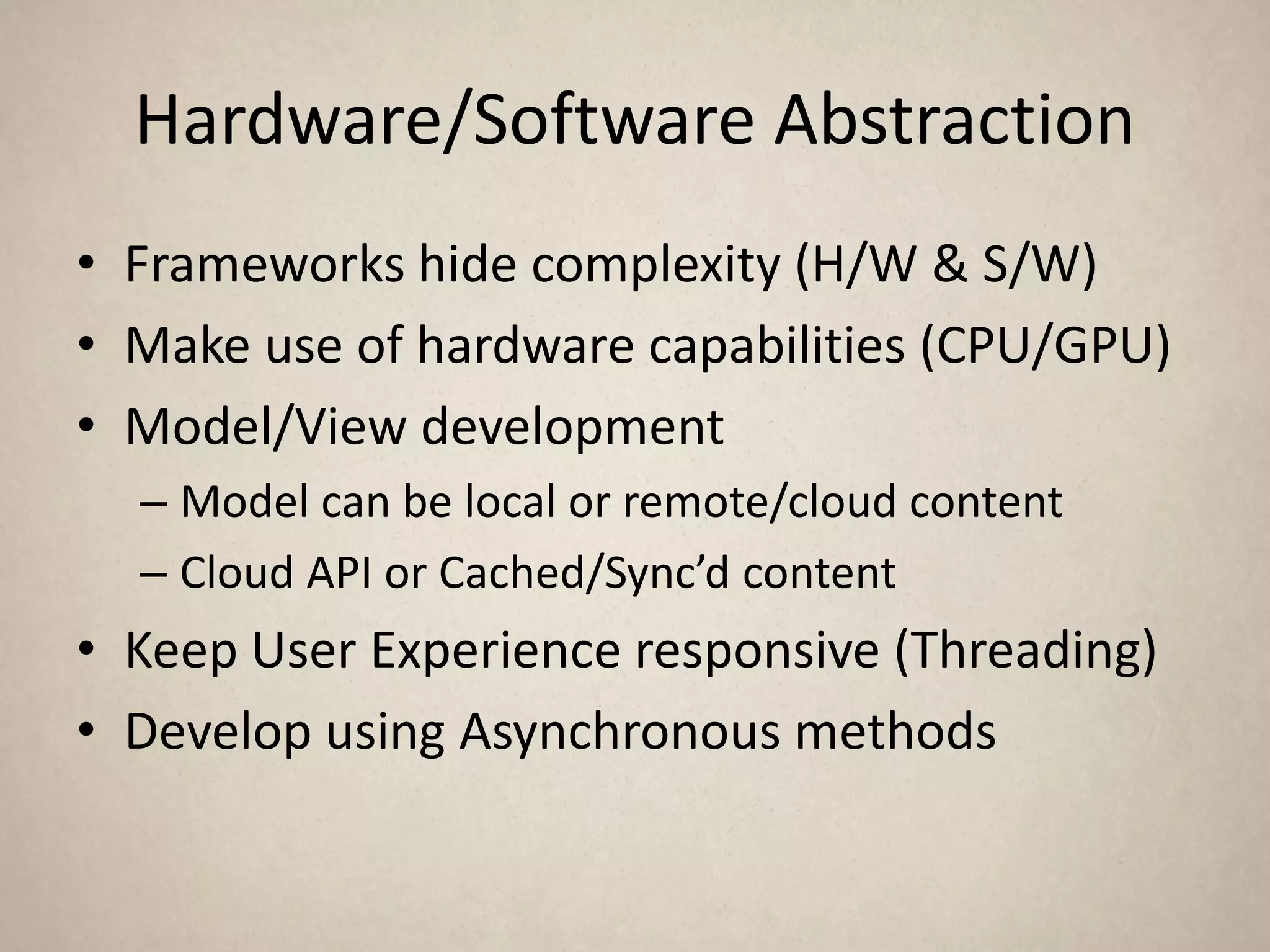 Hardware/Software Abstraction
• Frameworks hide complexity (H/W & S/W)
• Make use of hardware capabilities (CPU/GPU)
• Model/View development
  – Model can be local or remote/cloud content
  – Cloud API or Cached/Sync’d content
• Keep User Experience responsive (Threading)
• Develop using Asynchronous methods
 