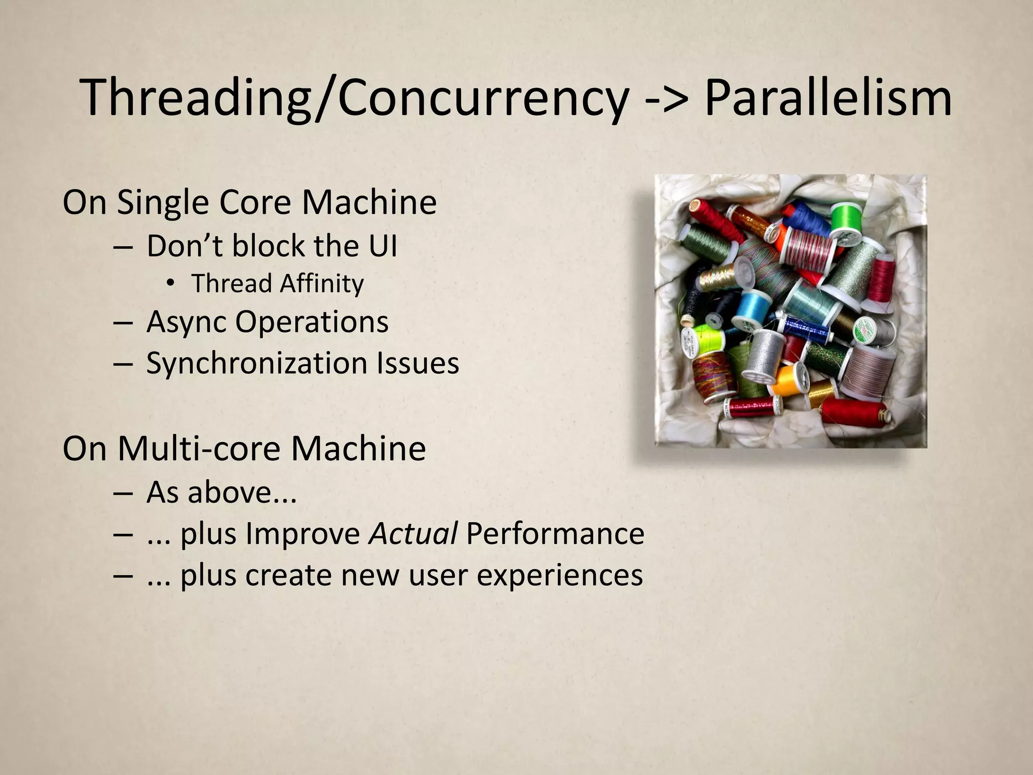 Threading/Concurrency -> Parallelism
On Single Core Machine
   – Don’t block the UI
      • Thread Affinity
   – Async Operations
   – Synchronization Issues

On Multi-core Machine
   – As above...
   – ... plus Improve Actual Performance
   – ... plus create new user experiences
 