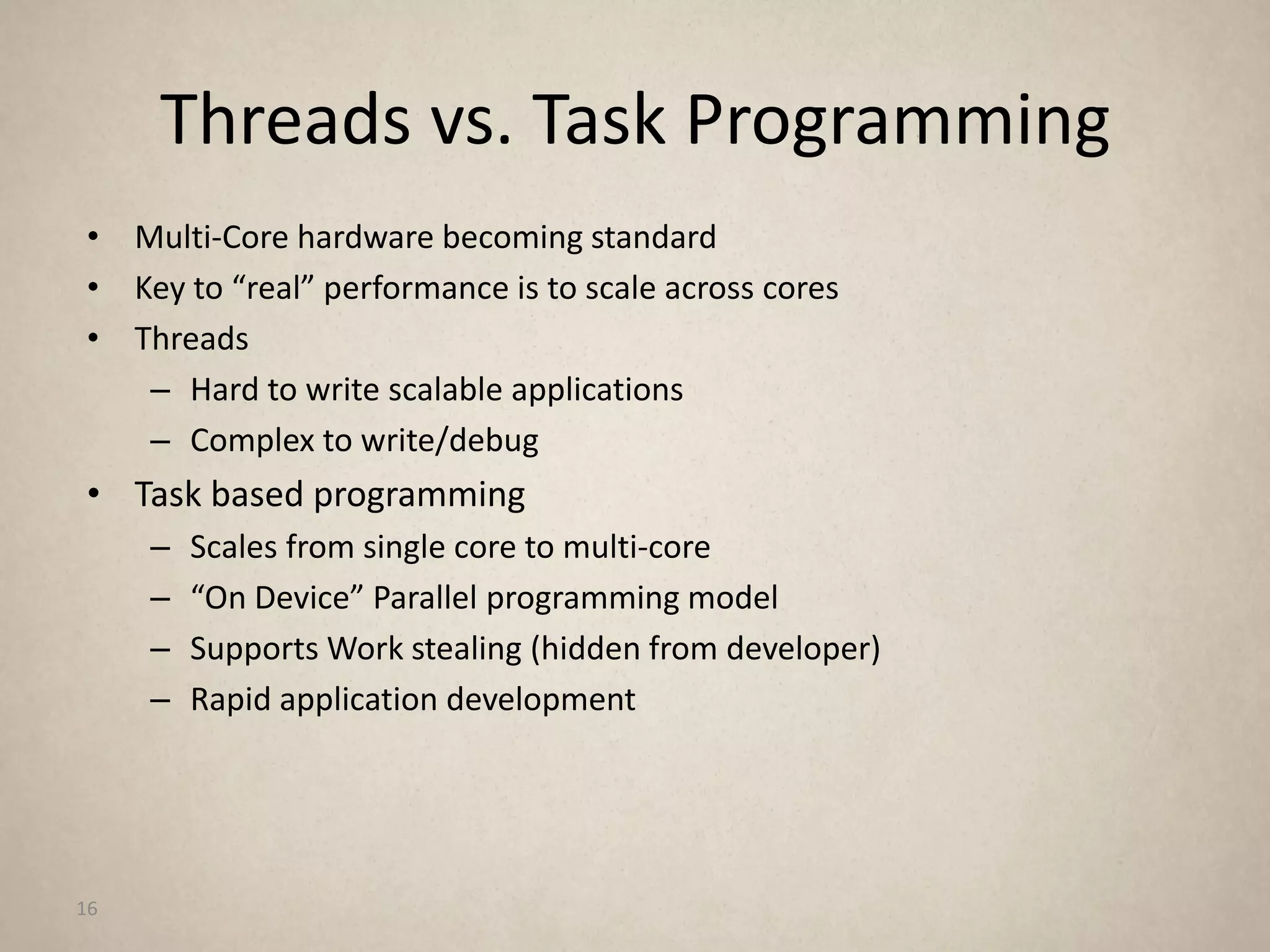 Threads vs. Task Programming
• Multi-Core hardware becoming standard
• Key to “real” performance is to scale across cores
• Threads
   – Hard to write scalable applications
   – Complex to write/debug
• Task based programming
     –   Scales from single core to multi-core
     –   “On Device” Parallel programming model
     –   Supports Work stealing (hidden from developer)
     –   Rapid application development




16
 