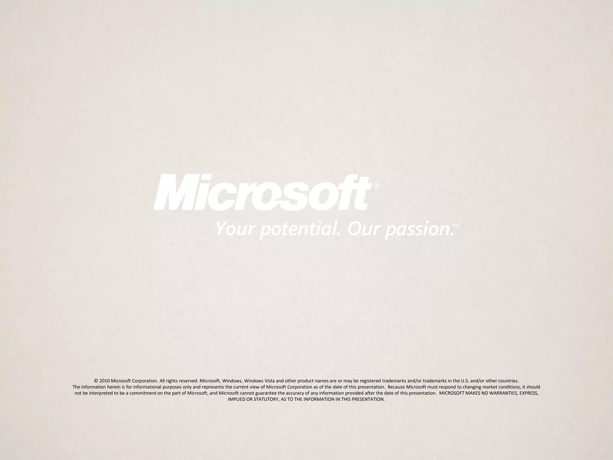 © 2010 Microsoft Corporation. All rights reserved. Microsoft, Windows, Windows Vista and other product names are or may be registered trademarks and/or trademarks in the U.S. and/or other countries.
The information herein is for informational purposes only and represents the current view of Microsoft Corporation as of the date of this presentation. Because Microsoft must respond to changing market conditions, it should
 not be interpreted to be a commitment on the part of Microsoft, and Microsoft cannot guarantee the accuracy of any information provided after the date of this presentation. MICROSOFT MAKES NO WARRANTIES, EXPRESS,
                                                                           IMPLIED OR STATUTORY, AS TO THE INFORMATION IN THIS PRESENTATION.
 