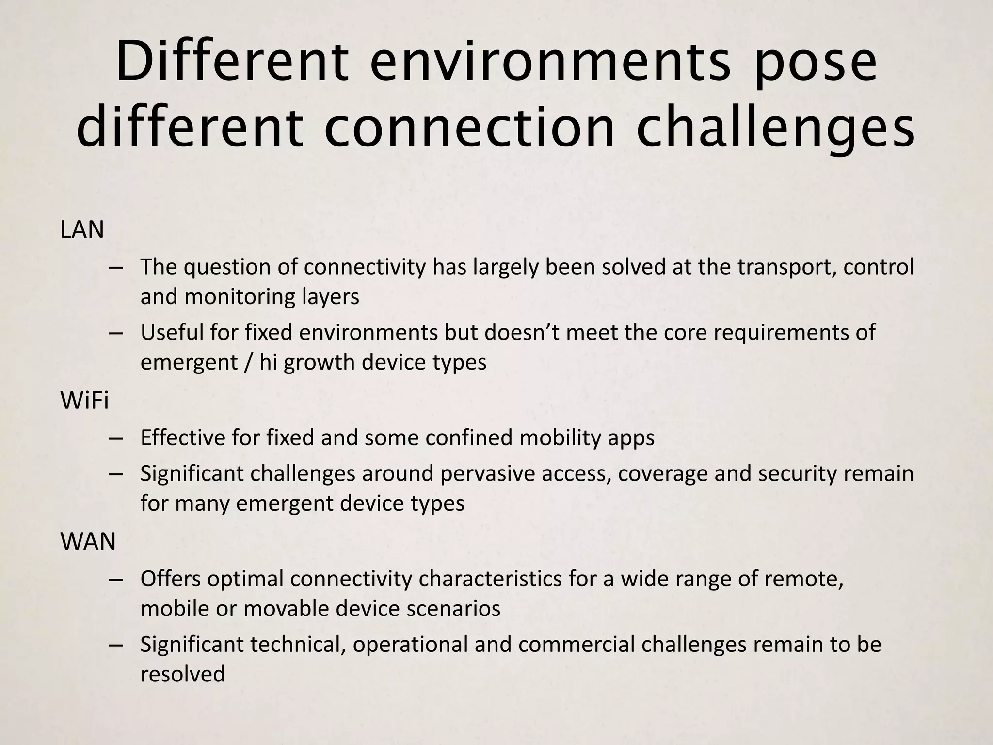 Different environments pose
 different connection challenges
LAN
      – The question of connectivity has largely been solved at the transport, control
        and monitoring layers
      – Useful for fixed environments but doesn’t meet the core requirements of
        emergent / hi growth device types
WiFi
      – Effective for fixed and some confined mobility apps
      – Significant challenges around pervasive access, coverage and security remain
        for many emergent device types
WAN
      – Offers optimal connectivity characteristics for a wide range of remote,
        mobile or movable device scenarios
      – Significant technical, operational and commercial challenges remain to be
        resolved
 