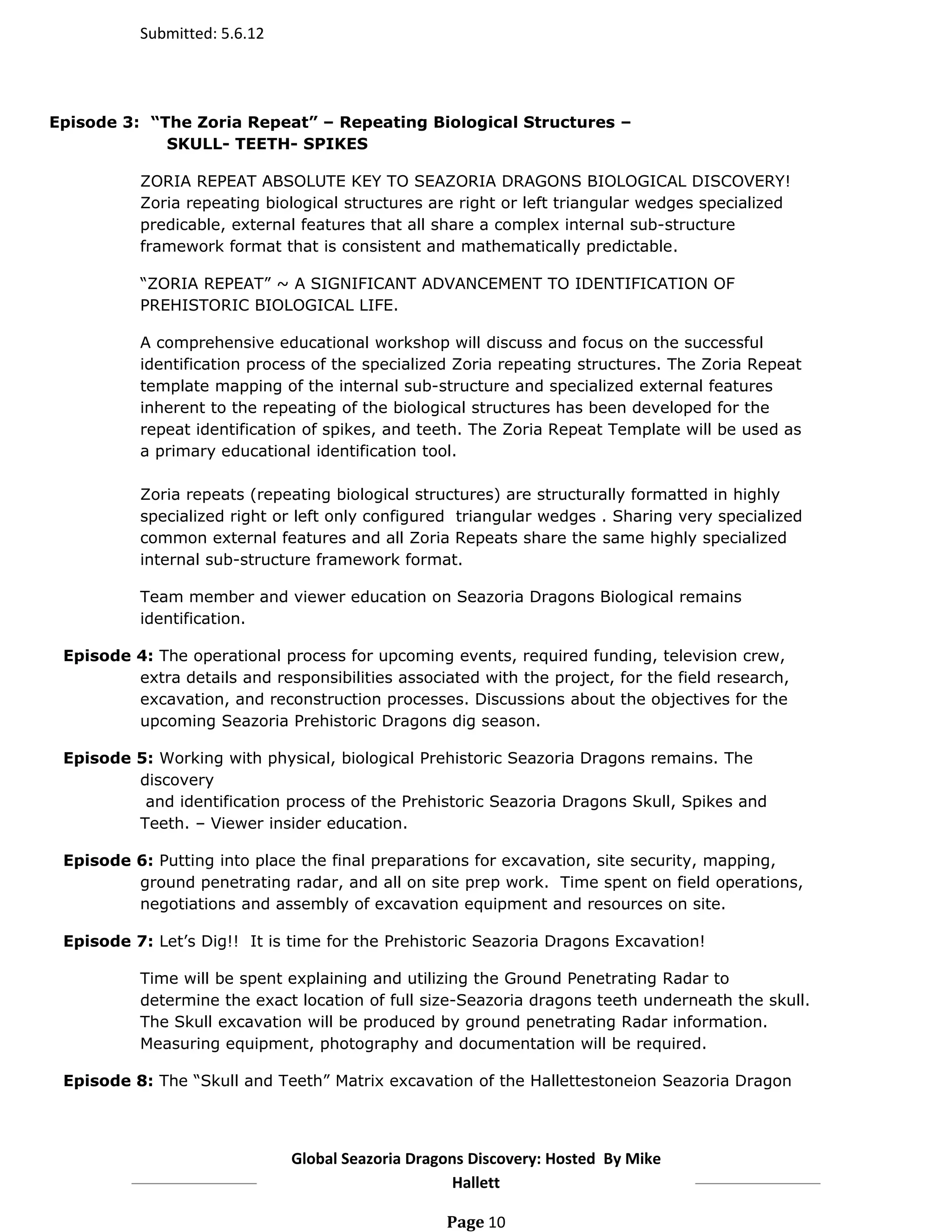Submitted: 5.6.12




Episode 3: “The Zoria Repeat” – Repeating Biological Structures –
             SKULL- TEETH- SPIKES

           ZORIA REPEAT ABSOLUTE KEY TO SEAZORIA DRAGONS BIOLOGICAL DISCOVERY!
           Zoria repeating biological structures are right or left triangular wedges specialized
           predicable, external features that all share a complex internal sub-structure
           framework format that is consistent and mathematically predictable.

           “ZORIA REPEAT” ~ A SIGNIFICANT ADVANCEMENT TO IDENTIFICATION OF
           PREHISTORIC BIOLOGICAL LIFE.

           A comprehensive educational workshop will discuss and focus on the successful
           identification process of the specialized Zoria repeating structures. The Zoria Repeat
           template mapping of the internal sub-structure and specialized external features
           inherent to the repeating of the biological structures has been developed for the
           repeat identification of spikes, and teeth. The Zoria Repeat Template will be used as
           a primary educational identification tool.

           Zoria repeats (repeating biological structures) are structurally formatted in highly
           specialized right or left only configured triangular wedges . Sharing very specialized
           common external features and all Zoria Repeats share the same highly specialized
           internal sub-structure framework format.

           Team member and viewer education on Seazoria Dragons Biological remains
           identification.

 Episode 4: The operational process for upcoming events, required funding, television crew,
         extra details and responsibilities associated with the project, for the field research,
         excavation, and reconstruction processes. Discussions about the objectives for the
         upcoming Seazoria Prehistoric Dragons dig season.

 Episode 5: Working with physical, biological Prehistoric Seazoria Dragons remains. The
         discovery
          and identification process of the Prehistoric Seazoria Dragons Skull, Spikes and
         Teeth. – Viewer insider education.

 Episode 6: Putting into place the final preparations for excavation, site security, mapping,
         ground penetrating radar, and all on site prep work. Time spent on field operations,
         negotiations and assembly of excavation equipment and resources on site.

 Episode 7: Let’s Dig!! It is time for the Prehistoric Seazoria Dragons Excavation!

           Time will be spent explaining and utilizing the Ground Penetrating Radar to
           determine the exact location of full size-Seazoria dragons teeth underneath the skull.
           The Skull excavation will be produced by ground penetrating Radar information.
           Measuring equipment, photography and documentation will be required.

 Episode 8: The “Skull and Teeth” Matrix excavation of the Hallettestoneion Seazoria Dragon




                               Global Seazoria Dragons Discovery: Hosted By Mike
                                                    Hallett

                                                   Page 10
 
