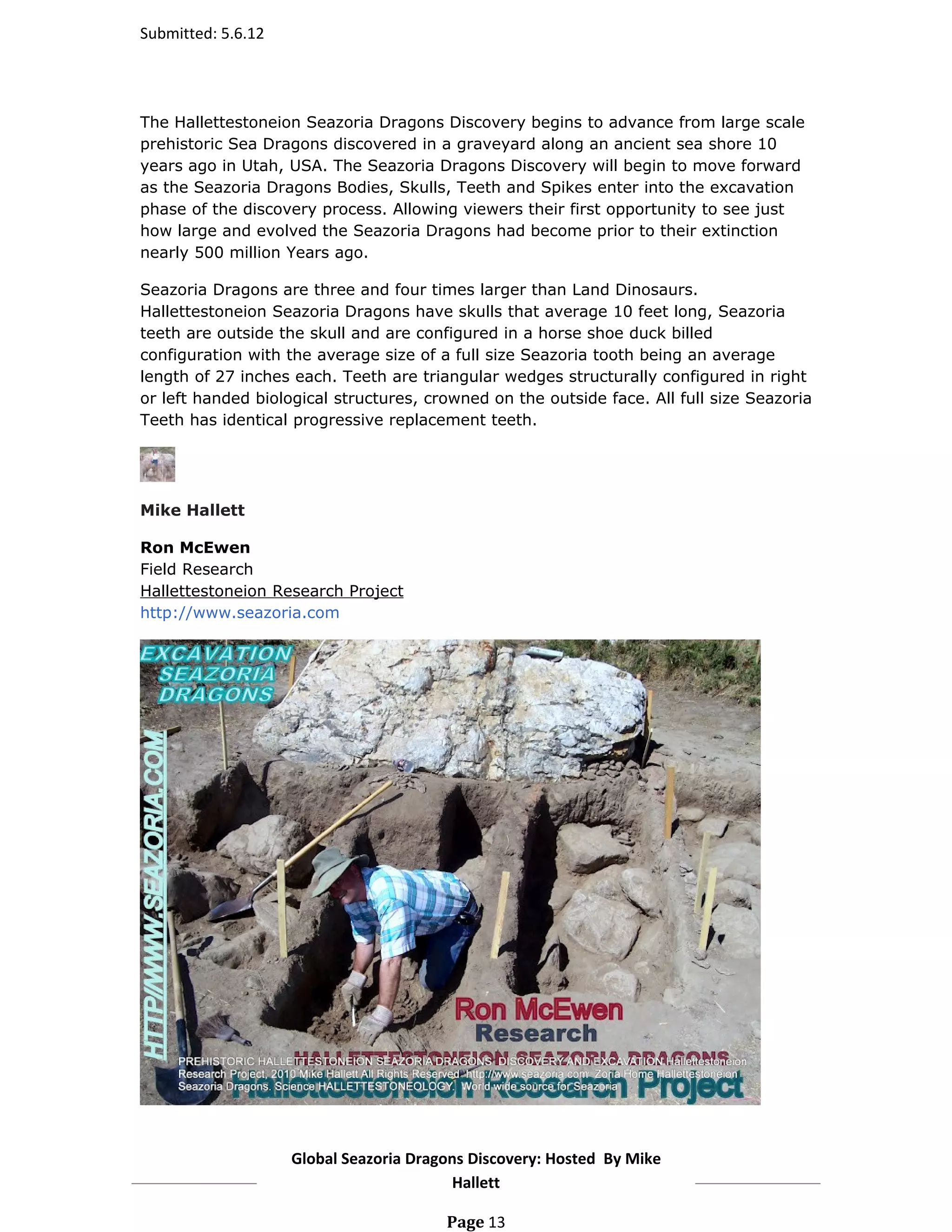 Submitted: 5.6.12




The Hallettestoneion Seazoria Dragons Discovery begins to advance from large scale
prehistoric Sea Dragons discovered in a graveyard along an ancient sea shore 10
years ago in Utah, USA. The Seazoria Dragons Discovery will begin to move forward
as the Seazoria Dragons Bodies, Skulls, Teeth and Spikes enter into the excavation
phase of the discovery process. Allowing viewers their first opportunity to see just
how large and evolved the Seazoria Dragons had become prior to their extinction
nearly 500 million Years ago.

Seazoria Dragons are three and four times larger than Land Dinosaurs.
Hallettestoneion Seazoria Dragons have skulls that average 10 feet long, Seazoria
teeth are outside the skull and are configured in a horse shoe duck billed
configuration with the average size of a full size Seazoria tooth being an average
length of 27 inches each. Teeth are triangular wedges structurally configured in right
or left handed biological structures, crowned on the outside face. All full size Seazoria
Teeth has identical progressive replacement teeth.




Mike Hallett

Ron McEwen
Field Research
Hallettestoneion Research Project
http://www.seazoria.com




                    Global Seazoria Dragons Discovery: Hosted By Mike
                                         Hallett

                                        Page 13
 