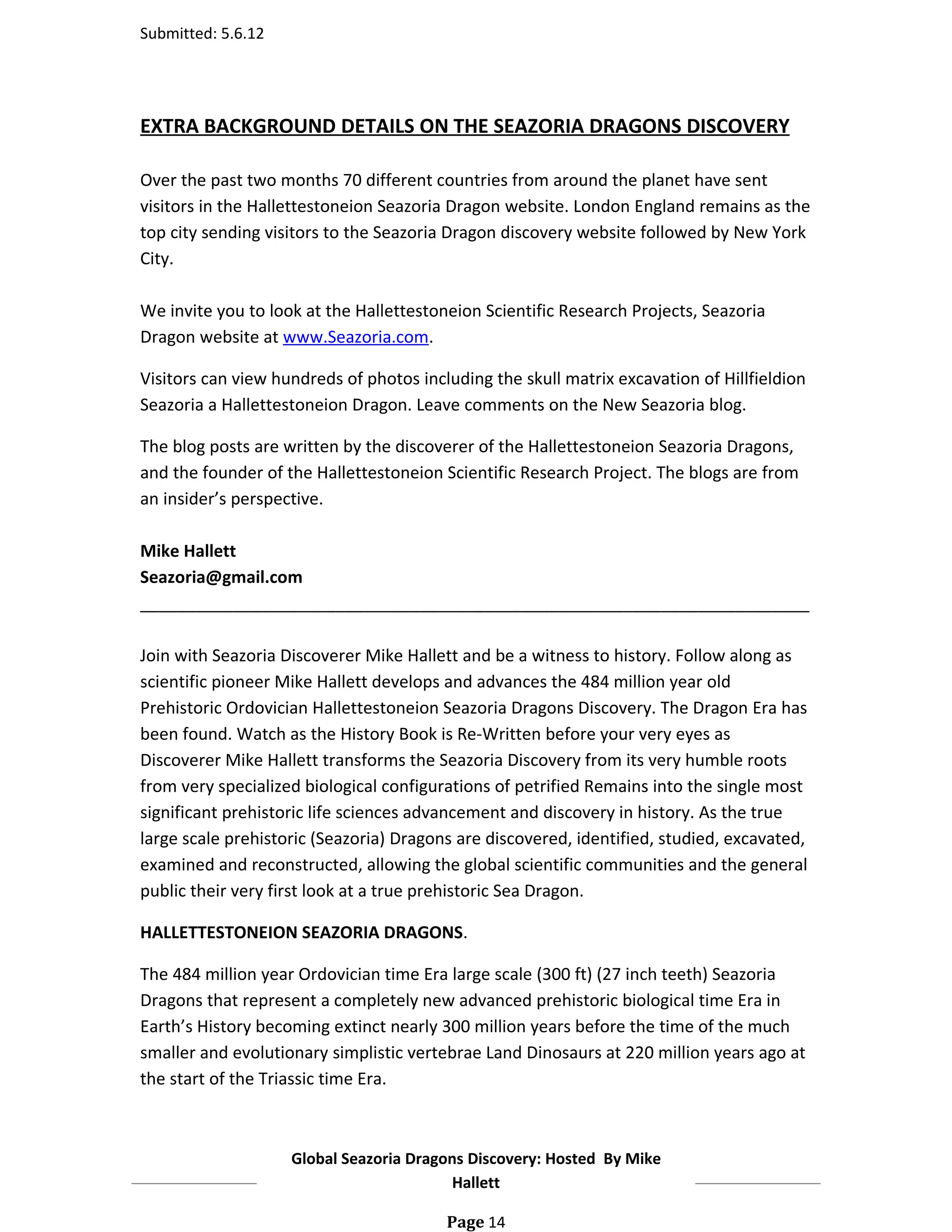 Submitted: 5.6.12




EXTRA BACKGROUND DETAILS ON THE SEAZORIA DRAGONS DISCOVERY

Over the past two months 70 different countries from around the planet have sent
visitors in the Hallettestoneion Seazoria Dragon website. London England remains as the
top city sending visitors to the Seazoria Dragon discovery website followed by New York
City.

We invite you to look at the Hallettestoneion Scientific Research Projects, Seazoria
Dragon website at www.Seazoria.com.

Visitors can view hundreds of photos including the skull matrix excavation of Hillfieldion
Seazoria a Hallettestoneion Dragon. Leave comments on the New Seazoria blog.

The blog posts are written by the discoverer of the Hallettestoneion Seazoria Dragons,
and the founder of the Hallettestoneion Scientific Research Project. The blogs are from
an insider’s perspective.

Mike Hallett
Seazoria@gmail.com
________________________________________________________________________

Join with Seazoria Discoverer Mike Hallett and be a witness to history. Follow along as
scientific pioneer Mike Hallett develops and advances the 484 million year old
Prehistoric Ordovician Hallettestoneion Seazoria Dragons Discovery. The Dragon Era has
been found. Watch as the History Book is Re-Written before your very eyes as
Discoverer Mike Hallett transforms the Seazoria Discovery from its very humble roots
from very specialized biological configurations of petrified Remains into the single most
significant prehistoric life sciences advancement and discovery in history. As the true
large scale prehistoric (Seazoria) Dragons are discovered, identified, studied, excavated,
examined and reconstructed, allowing the global scientific communities and the general
public their very first look at a true prehistoric Sea Dragon.

HALLETTESTONEION SEAZORIA DRAGONS.

The 484 million year Ordovician time Era large scale (300 ft) (27 inch teeth) Seazoria
Dragons that represent a completely new advanced prehistoric biological time Era in
Earth’s History becoming extinct nearly 300 million years before the time of the much
smaller and evolutionary simplistic vertebrae Land Dinosaurs at 220 million years ago at
the start of the Triassic time Era.



                    Global Seazoria Dragons Discovery: Hosted By Mike
                                         Hallett

                                         Page 14
 
