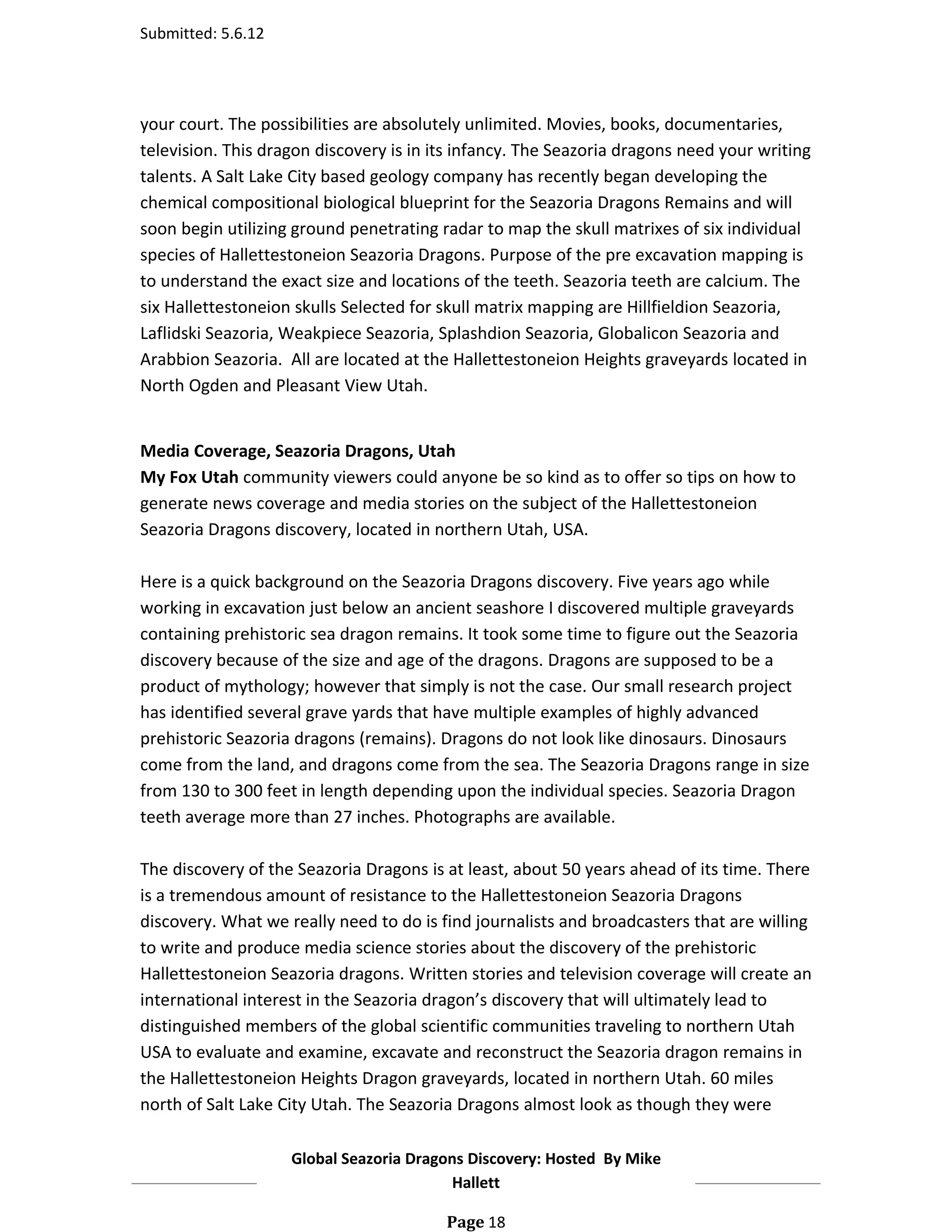 Submitted: 5.6.12




your court. The possibilities are absolutely unlimited. Movies, books, documentaries,
television. This dragon discovery is in its infancy. The Seazoria dragons need your writing
talents. A Salt Lake City based geology company has recently began developing the
chemical compositional biological blueprint for the Seazoria Dragons Remains and will
soon begin utilizing ground penetrating radar to map the skull matrixes of six individual
species of Hallettestoneion Seazoria Dragons. Purpose of the pre excavation mapping is
to understand the exact size and locations of the teeth. Seazoria teeth are calcium. The
six Hallettestoneion skulls Selected for skull matrix mapping are Hillfieldion Seazoria,
Laflidski Seazoria, Weakpiece Seazoria, Splashdion Seazoria, Globalicon Seazoria and
Arabbion Seazoria. All are located at the Hallettestoneion Heights graveyards located in
North Ogden and Pleasant View Utah.


Media Coverage, Seazoria Dragons, Utah
My Fox Utah community viewers could anyone be so kind as to offer so tips on how to
generate news coverage and media stories on the subject of the Hallettestoneion
Seazoria Dragons discovery, located in northern Utah, USA.

Here is a quick background on the Seazoria Dragons discovery. Five years ago while
working in excavation just below an ancient seashore I discovered multiple graveyards
containing prehistoric sea dragon remains. It took some time to figure out the Seazoria
discovery because of the size and age of the dragons. Dragons are supposed to be a
product of mythology; however that simply is not the case. Our small research project
has identified several grave yards that have multiple examples of highly advanced
prehistoric Seazoria dragons (remains). Dragons do not look like dinosaurs. Dinosaurs
come from the land, and dragons come from the sea. The Seazoria Dragons range in size
from 130 to 300 feet in length depending upon the individual species. Seazoria Dragon
teeth average more than 27 inches. Photographs are available.

The discovery of the Seazoria Dragons is at least, about 50 years ahead of its time. There
is a tremendous amount of resistance to the Hallettestoneion Seazoria Dragons
discovery. What we really need to do is find journalists and broadcasters that are willing
to write and produce media science stories about the discovery of the prehistoric
Hallettestoneion Seazoria dragons. Written stories and television coverage will create an
international interest in the Seazoria dragon’s discovery that will ultimately lead to
distinguished members of the global scientific communities traveling to northern Utah
USA to evaluate and examine, excavate and reconstruct the Seazoria dragon remains in
the Hallettestoneion Heights Dragon graveyards, located in northern Utah. 60 miles
north of Salt Lake City Utah. The Seazoria Dragons almost look as though they were

                    Global Seazoria Dragons Discovery: Hosted By Mike
                                         Hallett

                                         Page 18
 