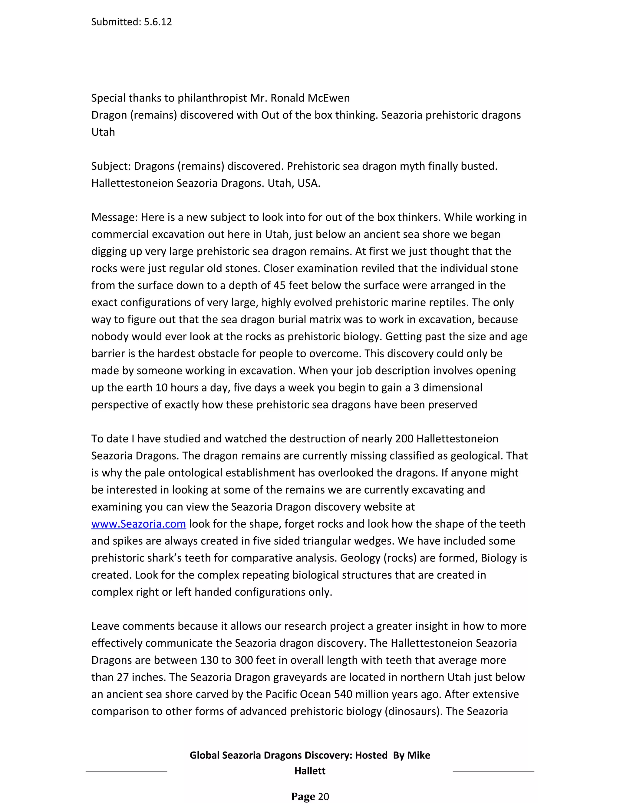 Submitted: 5.6.12




Special thanks to philanthropist Mr. Ronald McEwen
Dragon (remains) discovered with Out of the box thinking. Seazoria prehistoric dragons
Utah

Subject: Dragons (remains) discovered. Prehistoric sea dragon myth finally busted.
Hallettestoneion Seazoria Dragons. Utah, USA.

Message: Here is a new subject to look into for out of the box thinkers. While working in
commercial excavation out here in Utah, just below an ancient sea shore we began
digging up very large prehistoric sea dragon remains. At first we just thought that the
rocks were just regular old stones. Closer examination reviled that the individual stone
from the surface down to a depth of 45 feet below the surface were arranged in the
exact configurations of very large, highly evolved prehistoric marine reptiles. The only
way to figure out that the sea dragon burial matrix was to work in excavation, because
nobody would ever look at the rocks as prehistoric biology. Getting past the size and age
barrier is the hardest obstacle for people to overcome. This discovery could only be
made by someone working in excavation. When your job description involves opening
up the earth 10 hours a day, five days a week you begin to gain a 3 dimensional
perspective of exactly how these prehistoric sea dragons have been preserved

To date I have studied and watched the destruction of nearly 200 Hallettestoneion
Seazoria Dragons. The dragon remains are currently missing classified as geological. That
is why the pale ontological establishment has overlooked the dragons. If anyone might
be interested in looking at some of the remains we are currently excavating and
examining you can view the Seazoria Dragon discovery website at
www.Seazoria.com look for the shape, forget rocks and look how the shape of the teeth
and spikes are always created in five sided triangular wedges. We have included some
prehistoric shark’s teeth for comparative analysis. Geology (rocks) are formed, Biology is
created. Look for the complex repeating biological structures that are created in
complex right or left handed configurations only.

Leave comments because it allows our research project a greater insight in how to more
effectively communicate the Seazoria dragon discovery. The Hallettestoneion Seazoria
Dragons are between 130 to 300 feet in overall length with teeth that average more
than 27 inches. The Seazoria Dragon graveyards are located in northern Utah just below
an ancient sea shore carved by the Pacific Ocean 540 million years ago. After extensive
comparison to other forms of advanced prehistoric biology (dinosaurs). The Seazoria


                    Global Seazoria Dragons Discovery: Hosted By Mike
                                         Hallett

                                         Page 20
 