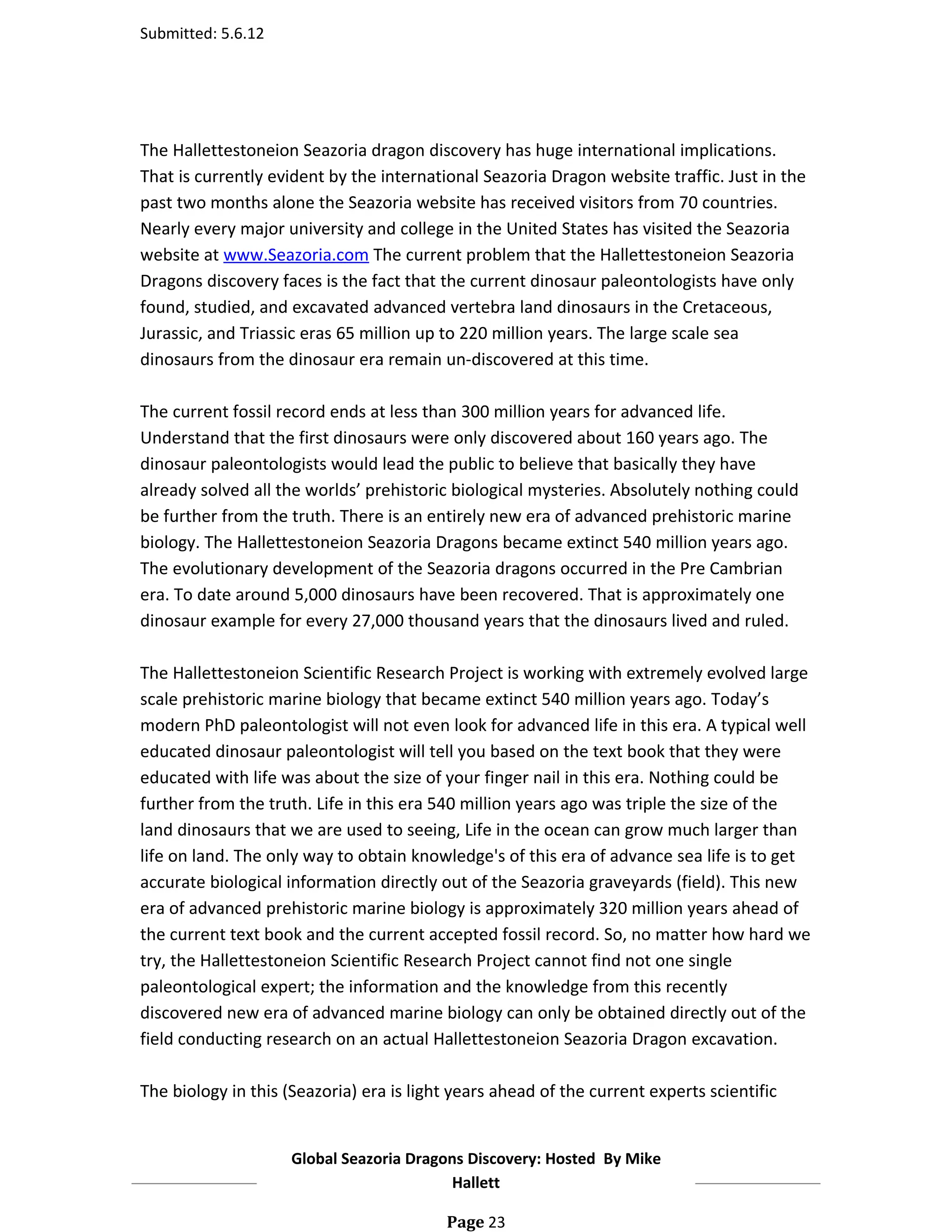 Submitted: 5.6.12




The Hallettestoneion Seazoria dragon discovery has huge international implications.
That is currently evident by the international Seazoria Dragon website traffic. Just in the
past two months alone the Seazoria website has received visitors from 70 countries.
Nearly every major university and college in the United States has visited the Seazoria
website at www.Seazoria.com The current problem that the Hallettestoneion Seazoria
Dragons discovery faces is the fact that the current dinosaur paleontologists have only
found, studied, and excavated advanced vertebra land dinosaurs in the Cretaceous,
Jurassic, and Triassic eras 65 million up to 220 million years. The large scale sea
dinosaurs from the dinosaur era remain un-discovered at this time.

The current fossil record ends at less than 300 million years for advanced life.
Understand that the first dinosaurs were only discovered about 160 years ago. The
dinosaur paleontologists would lead the public to believe that basically they have
already solved all the worlds’ prehistoric biological mysteries. Absolutely nothing could
be further from the truth. There is an entirely new era of advanced prehistoric marine
biology. The Hallettestoneion Seazoria Dragons became extinct 540 million years ago.
The evolutionary development of the Seazoria dragons occurred in the Pre Cambrian
era. To date around 5,000 dinosaurs have been recovered. That is approximately one
dinosaur example for every 27,000 thousand years that the dinosaurs lived and ruled.

The Hallettestoneion Scientific Research Project is working with extremely evolved large
scale prehistoric marine biology that became extinct 540 million years ago. Today’s
modern PhD paleontologist will not even look for advanced life in this era. A typical well
educated dinosaur paleontologist will tell you based on the text book that they were
educated with life was about the size of your finger nail in this era. Nothing could be
further from the truth. Life in this era 540 million years ago was triple the size of the
land dinosaurs that we are used to seeing, Life in the ocean can grow much larger than
life on land. The only way to obtain knowledge's of this era of advance sea life is to get
accurate biological information directly out of the Seazoria graveyards (field). This new
era of advanced prehistoric marine biology is approximately 320 million years ahead of
the current text book and the current accepted fossil record. So, no matter how hard we
try, the Hallettestoneion Scientific Research Project cannot find not one single
paleontological expert; the information and the knowledge from this recently
discovered new era of advanced marine biology can only be obtained directly out of the
field conducting research on an actual Hallettestoneion Seazoria Dragon excavation.

The biology in this (Seazoria) era is light years ahead of the current experts scientific


                     Global Seazoria Dragons Discovery: Hosted By Mike
                                          Hallett

                                          Page 23
 