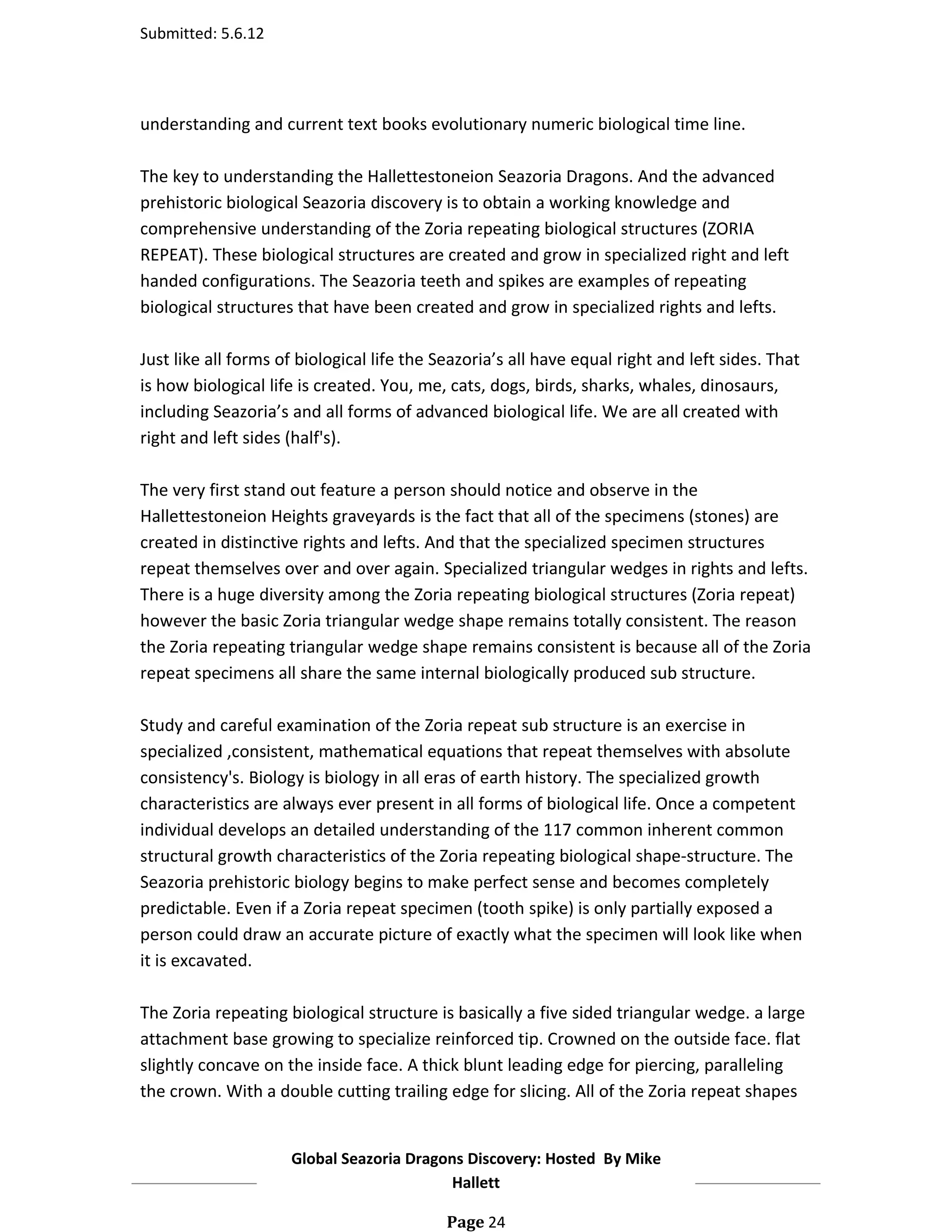 Submitted: 5.6.12




understanding and current text books evolutionary numeric biological time line.

The key to understanding the Hallettestoneion Seazoria Dragons. And the advanced
prehistoric biological Seazoria discovery is to obtain a working knowledge and
comprehensive understanding of the Zoria repeating biological structures (ZORIA
REPEAT). These biological structures are created and grow in specialized right and left
handed configurations. The Seazoria teeth and spikes are examples of repeating
biological structures that have been created and grow in specialized rights and lefts.

Just like all forms of biological life the Seazoria’s all have equal right and left sides. That
is how biological life is created. You, me, cats, dogs, birds, sharks, whales, dinosaurs,
including Seazoria’s and all forms of advanced biological life. We are all created with
right and left sides (half's).

The very first stand out feature a person should notice and observe in the
Hallettestoneion Heights graveyards is the fact that all of the specimens (stones) are
created in distinctive rights and lefts. And that the specialized specimen structures
repeat themselves over and over again. Specialized triangular wedges in rights and lefts.
There is a huge diversity among the Zoria repeating biological structures (Zoria repeat)
however the basic Zoria triangular wedge shape remains totally consistent. The reason
the Zoria repeating triangular wedge shape remains consistent is because all of the Zoria
repeat specimens all share the same internal biologically produced sub structure.

Study and careful examination of the Zoria repeat sub structure is an exercise in
specialized ,consistent, mathematical equations that repeat themselves with absolute
consistency's. Biology is biology in all eras of earth history. The specialized growth
characteristics are always ever present in all forms of biological life. Once a competent
individual develops an detailed understanding of the 117 common inherent common
structural growth characteristics of the Zoria repeating biological shape-structure. The
Seazoria prehistoric biology begins to make perfect sense and becomes completely
predictable. Even if a Zoria repeat specimen (tooth spike) is only partially exposed a
person could draw an accurate picture of exactly what the specimen will look like when
it is excavated.

The Zoria repeating biological structure is basically a five sided triangular wedge. a large
attachment base growing to specialize reinforced tip. Crowned on the outside face. flat
slightly concave on the inside face. A thick blunt leading edge for piercing, paralleling
the crown. With a double cutting trailing edge for slicing. All of the Zoria repeat shapes


                     Global Seazoria Dragons Discovery: Hosted By Mike
                                          Hallett

                                            Page 24
 