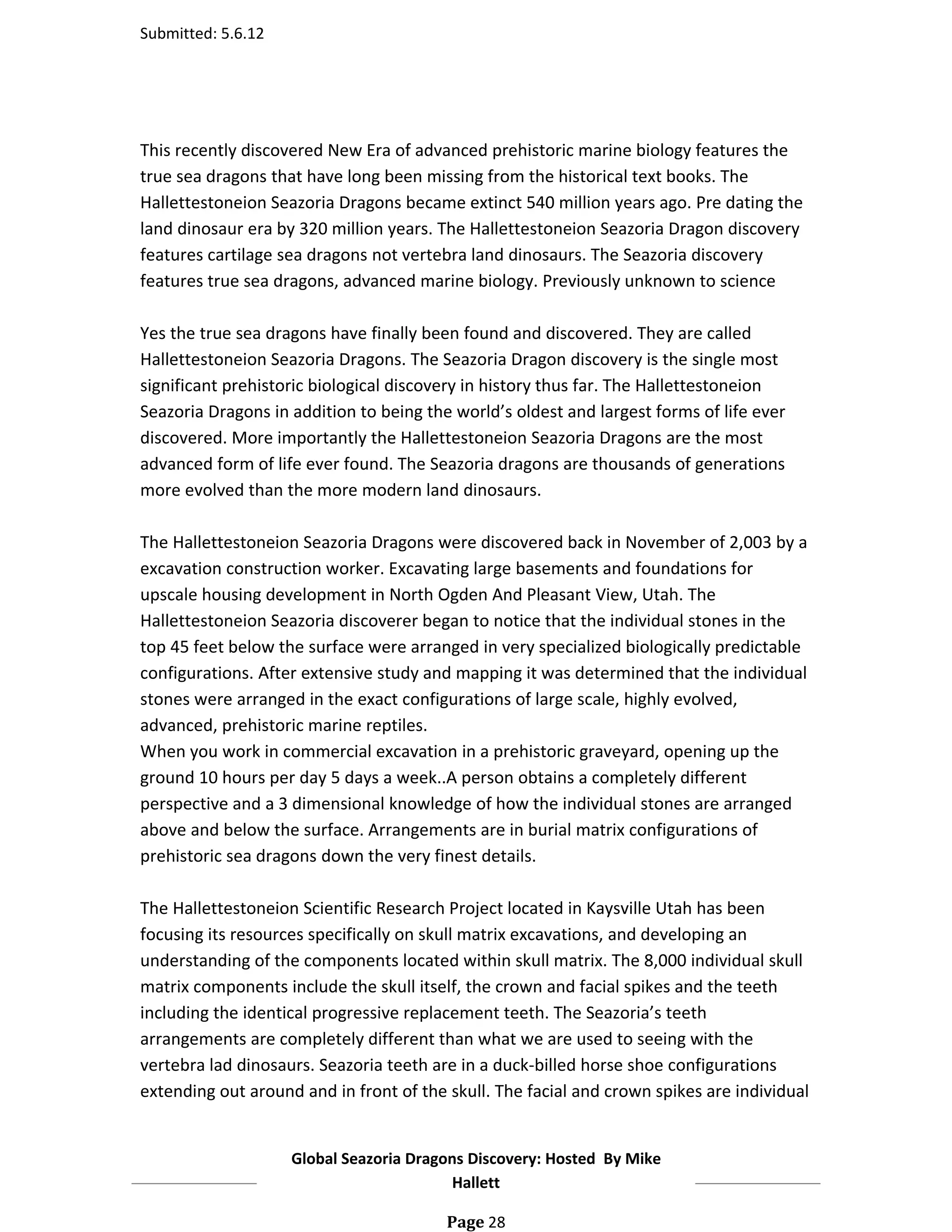 Submitted: 5.6.12




This recently discovered New Era of advanced prehistoric marine biology features the
true sea dragons that have long been missing from the historical text books. The
Hallettestoneion Seazoria Dragons became extinct 540 million years ago. Pre dating the
land dinosaur era by 320 million years. The Hallettestoneion Seazoria Dragon discovery
features cartilage sea dragons not vertebra land dinosaurs. The Seazoria discovery
features true sea dragons, advanced marine biology. Previously unknown to science

Yes the true sea dragons have finally been found and discovered. They are called
Hallettestoneion Seazoria Dragons. The Seazoria Dragon discovery is the single most
significant prehistoric biological discovery in history thus far. The Hallettestoneion
Seazoria Dragons in addition to being the world’s oldest and largest forms of life ever
discovered. More importantly the Hallettestoneion Seazoria Dragons are the most
advanced form of life ever found. The Seazoria dragons are thousands of generations
more evolved than the more modern land dinosaurs.

The Hallettestoneion Seazoria Dragons were discovered back in November of 2,003 by a
excavation construction worker. Excavating large basements and foundations for
upscale housing development in North Ogden And Pleasant View, Utah. The
Hallettestoneion Seazoria discoverer began to notice that the individual stones in the
top 45 feet below the surface were arranged in very specialized biologically predictable
configurations. After extensive study and mapping it was determined that the individual
stones were arranged in the exact configurations of large scale, highly evolved,
advanced, prehistoric marine reptiles.
When you work in commercial excavation in a prehistoric graveyard, opening up the
ground 10 hours per day 5 days a week..A person obtains a completely different
perspective and a 3 dimensional knowledge of how the individual stones are arranged
above and below the surface. Arrangements are in burial matrix configurations of
prehistoric sea dragons down the very finest details.

The Hallettestoneion Scientific Research Project located in Kaysville Utah has been
focusing its resources specifically on skull matrix excavations, and developing an
understanding of the components located within skull matrix. The 8,000 individual skull
matrix components include the skull itself, the crown and facial spikes and the teeth
including the identical progressive replacement teeth. The Seazoria’s teeth
arrangements are completely different than what we are used to seeing with the
vertebra lad dinosaurs. Seazoria teeth are in a duck-billed horse shoe configurations
extending out around and in front of the skull. The facial and crown spikes are individual


                    Global Seazoria Dragons Discovery: Hosted By Mike
                                         Hallett

                                         Page 28
 