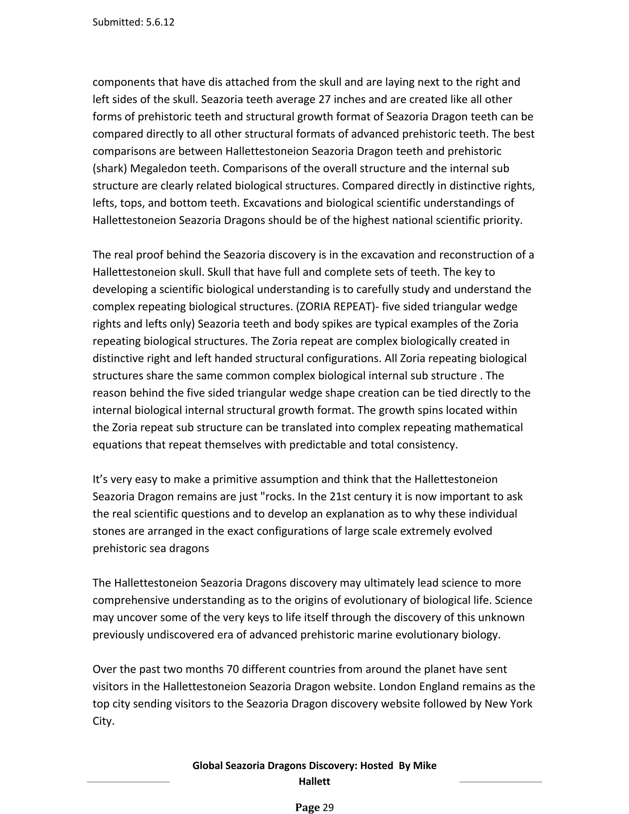 Submitted: 5.6.12




components that have dis attached from the skull and are laying next to the right and
left sides of the skull. Seazoria teeth average 27 inches and are created like all other
forms of prehistoric teeth and structural growth format of Seazoria Dragon teeth can be
compared directly to all other structural formats of advanced prehistoric teeth. The best
comparisons are between Hallettestoneion Seazoria Dragon teeth and prehistoric
(shark) Megaledon teeth. Comparisons of the overall structure and the internal sub
structure are clearly related biological structures. Compared directly in distinctive rights,
lefts, tops, and bottom teeth. Excavations and biological scientific understandings of
Hallettestoneion Seazoria Dragons should be of the highest national scientific priority.

The real proof behind the Seazoria discovery is in the excavation and reconstruction of a
Hallettestoneion skull. Skull that have full and complete sets of teeth. The key to
developing a scientific biological understanding is to carefully study and understand the
complex repeating biological structures. (ZORIA REPEAT)- five sided triangular wedge
rights and lefts only) Seazoria teeth and body spikes are typical examples of the Zoria
repeating biological structures. The Zoria repeat are complex biologically created in
distinctive right and left handed structural configurations. All Zoria repeating biological
structures share the same common complex biological internal sub structure . The
reason behind the five sided triangular wedge shape creation can be tied directly to the
internal biological internal structural growth format. The growth spins located within
the Zoria repeat sub structure can be translated into complex repeating mathematical
equations that repeat themselves with predictable and total consistency.

It’s very easy to make a primitive assumption and think that the Hallettestoneion
Seazoria Dragon remains are just "rocks. In the 21st century it is now important to ask
the real scientific questions and to develop an explanation as to why these individual
stones are arranged in the exact configurations of large scale extremely evolved
prehistoric sea dragons

The Hallettestoneion Seazoria Dragons discovery may ultimately lead science to more
comprehensive understanding as to the origins of evolutionary of biological life. Science
may uncover some of the very keys to life itself through the discovery of this unknown
previously undiscovered era of advanced prehistoric marine evolutionary biology.

Over the past two months 70 different countries from around the planet have sent
visitors in the Hallettestoneion Seazoria Dragon website. London England remains as the
top city sending visitors to the Seazoria Dragon discovery website followed by New York
City.


                    Global Seazoria Dragons Discovery: Hosted By Mike
                                         Hallett

                                          Page 29
 