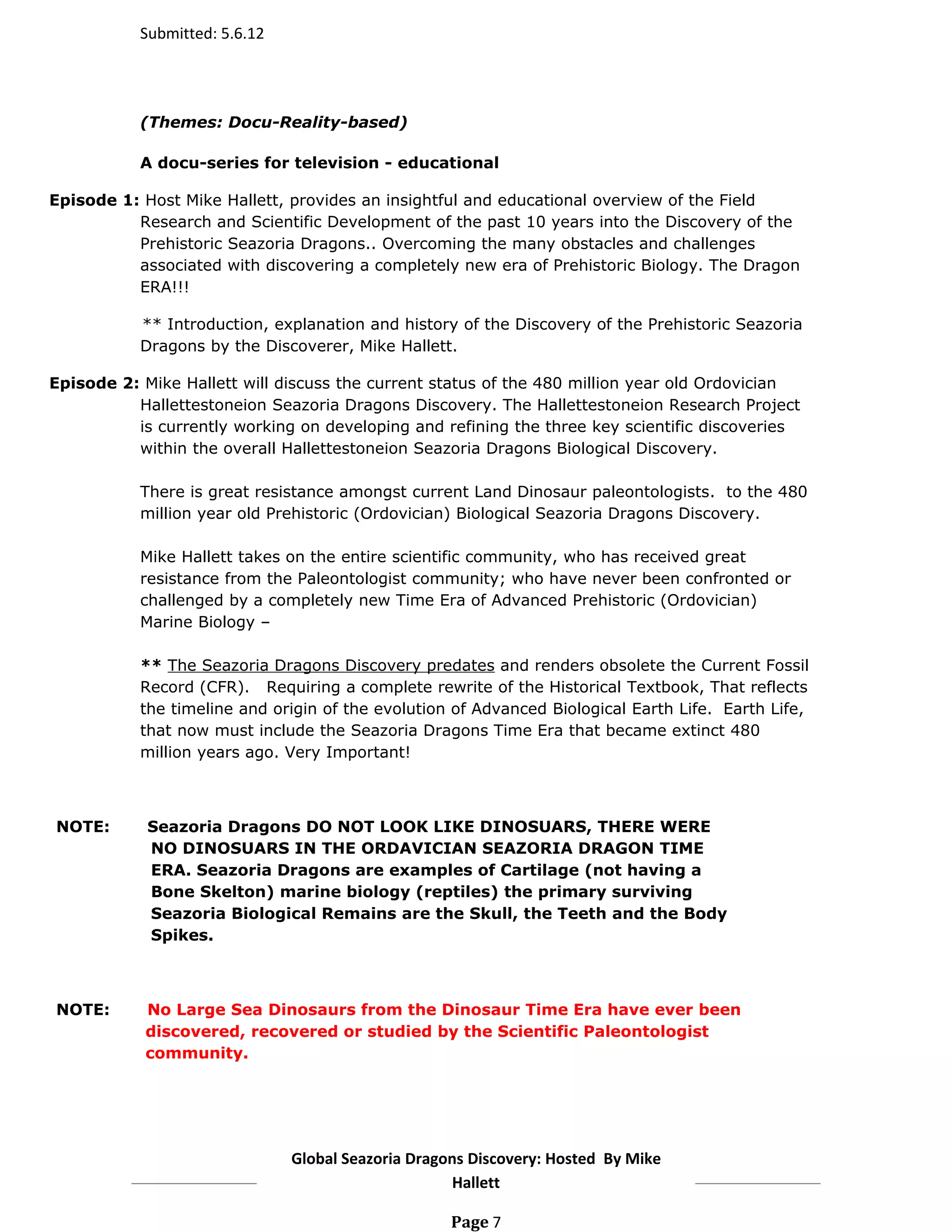 Submitted: 5.6.12




           (Themes: Docu-Reality-based)

           A docu-series for television - educational

Episode 1: Host Mike Hallett, provides an insightful and educational overview of the Field
          Research and Scientific Development of the past 10 years into the Discovery of the
          Prehistoric Seazoria Dragons.. Overcoming the many obstacles and challenges
          associated with discovering a completely new era of Prehistoric Biology. The Dragon
          ERA!!!

           ** Introduction, explanation and history of the Discovery of the Prehistoric Seazoria
           Dragons by the Discoverer, Mike Hallett.

Episode 2: Mike Hallett will discuss the current status of the 480 million year old Ordovician
          Hallettestoneion Seazoria Dragons Discovery. The Hallettestoneion Research Project
          is currently working on developing and refining the three key scientific discoveries
          within the overall Hallettestoneion Seazoria Dragons Biological Discovery.

           There is great resistance amongst current Land Dinosaur paleontologists. to the 480
           million year old Prehistoric (Ordovician) Biological Seazoria Dragons Discovery.

           Mike Hallett takes on the entire scientific community, who has received great
           resistance from the Paleontologist community; who have never been confronted or
           challenged by a completely new Time Era of Advanced Prehistoric (Ordovician)
           Marine Biology –

           ** The Seazoria Dragons Discovery predates and renders obsolete the Current Fossil
           Record (CFR). Requiring a complete rewrite of the Historical Textbook, That reflects
           the timeline and origin of the evolution of Advanced Biological Earth Life. Earth Life,
           that now must include the Seazoria Dragons Time Era that became extinct 480
           million years ago. Very Important!



NOTE:       Seazoria Dragons DO NOT LOOK LIKE DINOSUARS, THERE WERE
            NO DINOSUARS IN THE ORDAVICIAN SEAZORIA DRAGON TIME
            ERA. Seazoria Dragons are examples of Cartilage (not having a
            Bone Skelton) marine biology (reptiles) the primary surviving
            Seazoria Biological Remains are the Skull, the Teeth and the Body
            Spikes.



NOTE:       No Large Sea Dinosaurs from the Dinosaur Time Era have ever been
            discovered, recovered or studied by the Scientific Paleontologist
            community.




                               Global Seazoria Dragons Discovery: Hosted By Mike
                                                    Hallett

                                                    Page 7
 