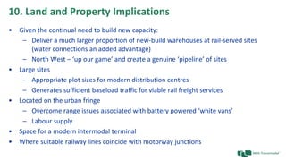 10. Land and Property Implications
• Given the continual need to build new capacity:
– Deliver a much larger proportion of new-build warehouses at rail-served sites
(water connections an added advantage)
– North West – ‘up our game’ and create a genuine ‘pipeline’ of sites
• Large sites
– Appropriate plot sizes for modern distribution centres
– Generates sufficient baseload traffic for viable rail freight services
• Located on the urban fringe
– Overcome range issues associated with battery powered ‘white vans’
– Labour supply
• Space for a modern intermodal terminal
• Where suitable railway lines coincide with motorway junctions
 
