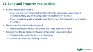11. Land and Property Implications
• Rail-road cross-dock facilities
– Express e-commerce/parcels traffic transfer into appropriate urban freight
vehicles (battery powered light goods vehicles) for the ‘final mile’
– Parcel operators working with Network Rail to identify locations for such facilities
in London
• Use of main line stations been mooted
– Not suitable facilities due to capacity and range of practical issues
• Sites will need to be flexible in design/configuration to accommodate
– Traditional large distribution centre buildings
– Smaller rail-road cross docking facilities
 