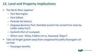 12. Land and Property Implications
• The North West ‘pipeline’
– Port Warrington
– Port Salford
– Parkside (St Helens)
– Kingsway Business Park, Rochdale (could it be served from close by
Calder valley line?)
– Seaforth (Port of Liverpool)
– Where next - Risley, Fiddlers Ferry, Heywood, Wigan?
• Take rail freight growth away from congested Piccadilly-Deansgate rail
corridor
– Passenger benefits
 