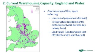 2. Current Warehousing Capacity: England and Wales
• Concentration of floor space
reflecting
– Location of population (demand)
– Infrastructure (predominantly
motorway network but also key
railway lines)
– Land values (London/South East
effectively under-warehoused)
 