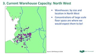 3. Current Warehouse Capacity: North West
• Warehouses: by size and
location in North West
• Concentrations of large scale
floor space are where we
would expect them to be!
Source: VOA Rating List 2018
 