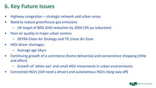 6. Key Future Issues
• Highway congestion – strategic network and urban areas
• Need to reduce greenhouse gas emissions
– UK target of 80% GHG reduction by 2050 (3% pa reduction)
• Poor air quality in major urban centres
– DEFRA Clean Air Strategy and TfL Clean Air Zone
• HGV driver shortages
– Average age 56yrs
• Continuing growth of e-commerce (home deliveries) and convenience shopping (little
and often)
– Growth of ‘white van’ and small HGV movements in urban environments
• Connected HGVs (still need a driver) and autonomous HGVs (long way off)
 
