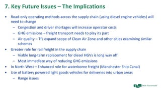 7. Key Future Issues – The Implications
• Road-only operating methods across the supply chain (using diesel engine vehicles) will
need to change
– Congestion and driver shortages will increase operator costs
– GHG emissions – freight transport needs to play its part
– Air quality – TfL expand scope of Clean Air Zone and other cities examining similar
schemes
• Greater role for rail freight in the supply chain
– Viable long-term replacement for diesel HGVs is long way off
– Most immediate way of reducing GHG emissions
• In North West – Enhanced role for waterborne freight (Manchester Ship Canal)
• Use of battery powered light goods vehicles for deliveries into urban areas
– Range issues
 