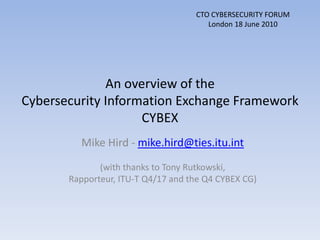 CTO CYBERSECURITY FORUM London 18 June 2010 An overview of the Cybersecurity Information Exchange FrameworkCYBEX Mike Hird - mike.hird@ties.itu.int (with thanks to Tony Rutkowski,  Rapporteur, ITU-T Q4/17 and the Q4 CYBEX CG) 