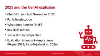 Southampton Solent University
A new approach to evaluating information sources 2
2023 and the GenAI explosion
• ChatGPT launched November 2022
• Panic in education
• What does it mean for IL?
• Key skills remain
• Just a shift in perspective
• Evaluation increase in importance
(Reyna 2025; Sanz-Tejeda et al. 2026)
 
