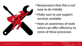Southampton Solent University 23
A new approach to evaluating information sources
• Reassurance that this is not
easy to do initially
• Make sure to use support
services available
• Have an awareness of tools
which can offer efficiency to
some of these processes
 