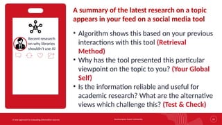 Southampton Solent University 25
A new approach to evaluating information sources
Recent research
on why libraries
shouldn’t use AI
A summary of the latest research on a topic
appears in your feed on a social media tool
• Algorithm shows this based on your previous
interactions with this tool (Retrieval
Method)
• Why has the tool presented this particular
viewpoint on the topic to you? (Your Global
Self)
• Is the information reliable and useful for
academic research? What are the alternative
views which challenge this? (Test & Check)
 