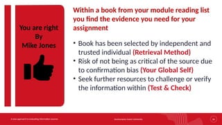 Southampton Solent University 26
A new approach to evaluating information sources
You are right
By
Mike Jones
Within a book from your module reading list
you find the evidence you need for your
assignment
• Book has been selected by independent and
trusted individual (Retrieval Method)
• Risk of not being as critical of the source due
to confirmation bias (Your Global Self)
• Seek further resources to challenge or verify
the information within (Test & Check)
 