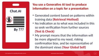 Southampton Solent University 27
A new approach to evaluating information sources
Chat.AI
You use a Generative AI tool to produce
information on a topic for a presentation
• Generated content based on patterns within
training data (Retrieval Method)
• No indication as to what was included in this
so seek verification from further sources
(Test & Check)
• My prompt means that the information will
be more aligned to my need, risking
confirmation bias, and be representative of
the dominant views (Your Global Self)
By ???
 