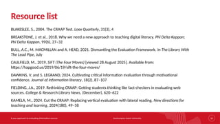 Southampton Solent University
A new approach to evaluating information sources 32
Resource list
BLAKESLEE, S., 2004. The CRAAP Test. Loex Quarterly, 31(3), 4
BREAKSTONE, J. et al., 2018. Why we need a new approach to teaching digital literacy. Phi Delta Kappan;
Phi Delta Kappan, 99(6), 27–32
BULL, A.C., M. MACMILLAN and A. HEAD, 2021. Dismantling the Evaluation Framework. In The Library With
The Lead Pipe, July
CAULFIELD, M., 2019. SIFT (The Four Moves) [viewed 28 August 2025]. Available from:
https://hapgood.us/2019/06/19/sift-the-four-moves/
DAWKINS, V. and S. LEGRAND, 2024. Cultivating critical information evaluation through motivational
confidence. Journal of information literacy, 18(2), 87–107
FIELDING, J.A., 2019. Rethinking CRAAP: Getting students thinking like fact-checkers in evaluating web
sources. College & Research Library News, (December), 620–622
KAMELA, M., 2024. Cut the CRAAP: Replacing vertical evaluation with lateral reading. New directions for
teaching and learning, 2024(180), 49–58
 