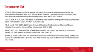 Southampton Solent University
A new approach to evaluating information sources 33
Resource list
REYNA, J., 2025. Future-Proofing Academia: Integrating Generative AI for Innovative Learning and
Assessment in Higher Education. In: T. BASTIAENS, ed. EdMedia + Innovate Learning. Barcelona, Spain:
Association for the Advancement of Computing in Education (AACE), pp.418–423
SANZ-TEJEDA, A. et al., 2026. The impact of generative AI on academic reading and writing: a synthesis of
recent evidence (2023–2025). Frontiers in Education, 10
SYE, D. and D. THOMPSON, 2023. Tools, Tests, and Checklists: The Evolution and Future of Source
Evaluation Frameworks. Journal of New Librarianship, 8(1), 76–100
TARDIFF, A.B., 2022. Have a CCOW: A CRAAP Alternative for the Internet Age, Journal of Information
Literacy, 2022-Jun. Journal of Information Literacy, 16(1), 119–130
WOODS, L., 2023. AI chat tools and information literacy. In: Information Literacy Group Blog. 21 February
[viewed 02 September 2025]. Available from: https://infolit.org.uk/ai-chat-tools-and-information-literacy-
laura-woods/
 