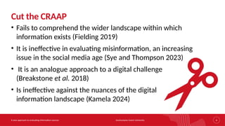 Southampton Solent University
A new approach to evaluating information sources 4
Cut the CRAAP
• Fails to comprehend the wider landscape within which
information exists (Fielding 2019)
• It is ineffective in evaluating misinformation, an increasing
issue in the social media age (Sye and Thompson 2023)
• It is an analogue approach to a digital challenge
(Breakstone et al. 2018)
• Is ineffective against the nuances of the digital
information landscape (Kamela 2024)
 