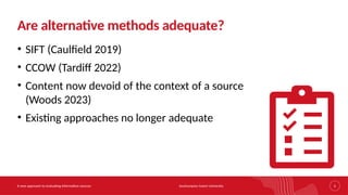 Southampton Solent University
A new approach to evaluating information sources 5
Are alternative methods adequate?
• SIFT (Caulfield 2019)
• CCOW (Tardiff 2022)
• Content now devoid of the context of a source
(Woods 2023)
• Existing approaches no longer adequate
 