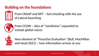 Southampton Solent University
A new approach to evaluating information sources 7
Building on the foundations
From CRAAP and SIFT – fact-checking with the use
of Lateral Searching
From CCOW – idea of “worldview” expanded to
include global voices
New element of “Proactive Evaluation” (Bull, MacMillan
and Head 2021) – how information arrives at you
 
