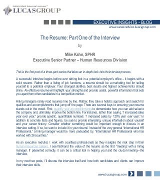 EXECUTIVE INSIGHTS - BLOG
www.careeradvice.lucasgroup.com

The Resume: Part One of the Interview
by
Mike Kahn, SPHR
Executive Senior Partner – Human Resources Division
This is the first post of a three-part series that takes an in-depth look into the interview process.
A successful interview begins before ever setting foot in a potential employer’s office – it begins with a
solid resume. Rather than a listing of job functions, a resume should be a marketing tool for selling
yourself to a potential employer. Your strongest abilities, best results and highest achievements should
shine. An effective resume will highlight your strengths and provide useful, powerful information that sets
you apart from other candidates in a competitive market.
Hiring managers rarely read resumes line by line. Rather, they take a holistic approach and search for
qualities and accomplishments that jump off the page. There are several keys to ensuring your resume
stands out in the crowd. First, quantify your accomplishments to demonstrate how you can add value to
the company and, ultimately, improve the bottom line. For instance, rather than saying, “I increased sales
year over year,” provide specific, quantifiable numbers: “I increased sales by 120% year over year.” In
addition to concrete facts and figures, be sure to provide interesting, unique information about yourself
and your career history. Consider whether something would be important enough to discuss in an
interview setting. If so, be sure to include it in your résumé. Instead of the very general “International HR
Professional,” a hiring manager would be more persuaded by, “International HR Professional who has
worked with 26 countries.”
As an executive recruiter, I work with countless professionals as they navigate the next step in their
human resources careers. I see first-hand the value of the resume as the first “meeting” with a hiring
manager. If presented correctly, it can be a critical tool in helping you land the crucial meeting—the
interview.
In my next two posts, I’ll discuss the interview itself and how both candidates and clients can improve
their interview skills.
www.lucasgroup.com

 