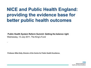 NICE and Public Health England: providing the evidence base for better public health outcomes  Public Health System Reform Summit: Getting the balance right  Wednesday, 13 July 2011, The King’s Fund . Professor Mike Kelly, Director of the Centre for Public Health Excellence.  