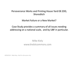Perseverance Works and Printing House Yard E8 2DD,
Shoreditch
Market Failure or a New Market?
Case Study provides a summary of all issues needing
addressing on a national scale, and by UBF in particular.
Mike Kiely
www.thebitcommons.com
30/04/2013 -Mike Kiely, Draft For discussion only.
 