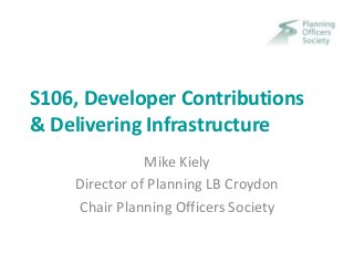 S106, Developer Contributions 
& Delivering Infrastructure 
Mike Kiely 
Director of Planning LB Croydon 
Chair Planning Officers Society 
 