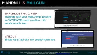&MAILGUN 
Trigger emails directly from the site or on the backend against data in the database using email providers 
Mandrill (http://www.mandrillapp.com)and Mailgun (http://www.mailgun.com) 
MANDRILL BY MAILCHIMP 
Integrate with your MailChimp account for WYSIWYG email creation. 12k emails/month free. 
MAILGUN 
Simple REST api with 10K emails/month free  