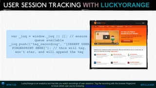 WITHLUCKYORANGE 
LuckyOrange is an analytics tool that lets you watch recordings of user sessions. Tag the recording with the browser fingerprintto know which user you’re reviewing. http://luckyorange.com 
var_loq= window._loq|| []; // ensure queue available 
_loq.push(["tag_recording", "[INSERT USER FINGERPRINT HERE]"); // this will tag, won't star, and will append the tag  