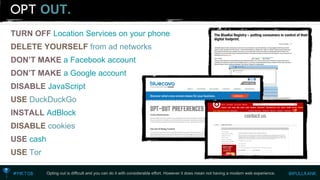 OUT. 
TURN OFF Location Services on your phone 
DELETE YOURSELFfrom ad networks 
DON’T MAKE a Facebook account 
DON’T MAKE a Google account 
DISABLE JavaScript 
USEDuckDuckGo 
INSTALL AdBlock 
DISABLEcookies 
USE cash 
USETor 
Opting out is difficult and you can do it with considerable effort. However it does mean not having a modern web experience.  