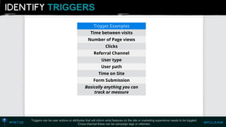 TRIGGERS 
Triggers can be user actions or attributes that will inform what features on the site or marketing experience needs to be toggled. Cross-channel these can be campaign tags or referrers. 
Time betweenvisits 
Number of Pageviews 
Clicks 
ReferralChannel 
Usertype 
User path 
Time on Site 
FormSubmission 
Basically anything you can track or measure  