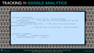 INGOOGLE ANALYTICS 
Track the browser fingerprint on the visitor level as a custom variable so you can marry 
with your database and track the return login as an event. 
_gaq.push(['_setCustomVar', 
1, // This custom var is set to slot #1. Required parameter. 
‘userFingerPrint', // The name acts as a kind of category for the user activity. Required parameter. 
‘[insert fingerprint number here]', // This value of the custom variable. Required parameter. 
1 // Sets the scope to visitor-level. Optional parameter. 
]); 
_gaq.push(['_trackEvent', 
‘returnLogin', // category of activity 
‘fingerPrintedUserLogin', // Action 
]);  