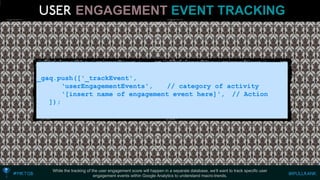 While the tracking of the user engagement score will happen in a separate database, we’ll want to track specific user engagement events within Google Analytics to understand macro-trends. 
_gaq.push(['_trackEvent', 
‘userEngagementEvents', // category of activity 
‘[insert name of engagement event here]', // Action 
]); ENGAGEMENTEVENT TRACKING  