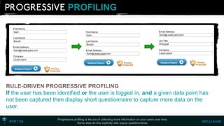 PROFILING 
Progressive profiling is the act of collecting more information on your users over time. 
Some sites do this explicitly with popup questionnaires. 
RULE-DRIVEN PROGRESSIVE PROFILING 
Ifthe user has been identified or the user is logged in, anda given data point has not been captured then display short questionnaire to capture more data on the user.  