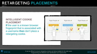 PLACEMENTS 
It can be difficult to ensure retargeting cookies are being installed for the right users. 
Fingerprinting and effective user identification can improve this. 
INTELLIGENT COOKIE PLACEMENT 
If the user is a known browser fingerprint that is associated with a username then don’t place a retargeting cookie.  